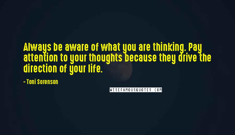 Toni Sorenson Quotes: Always be aware of what you are thinking. Pay attention to your thoughts because they drive the direction of your life.
