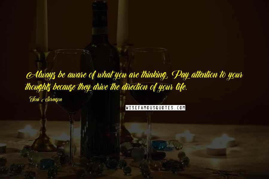 Toni Sorenson Quotes: Always be aware of what you are thinking. Pay attention to your thoughts because they drive the direction of your life.