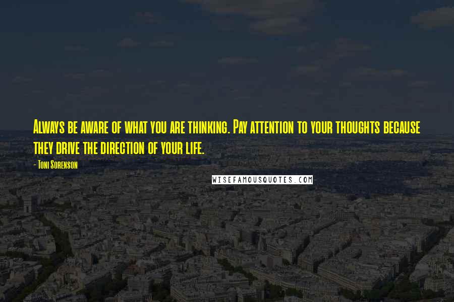 Toni Sorenson Quotes: Always be aware of what you are thinking. Pay attention to your thoughts because they drive the direction of your life.