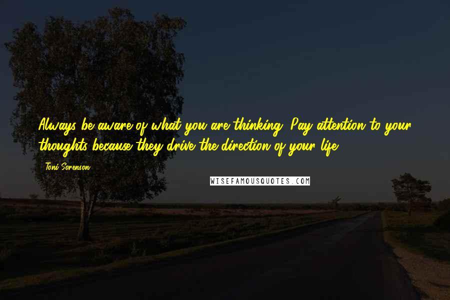 Toni Sorenson Quotes: Always be aware of what you are thinking. Pay attention to your thoughts because they drive the direction of your life.