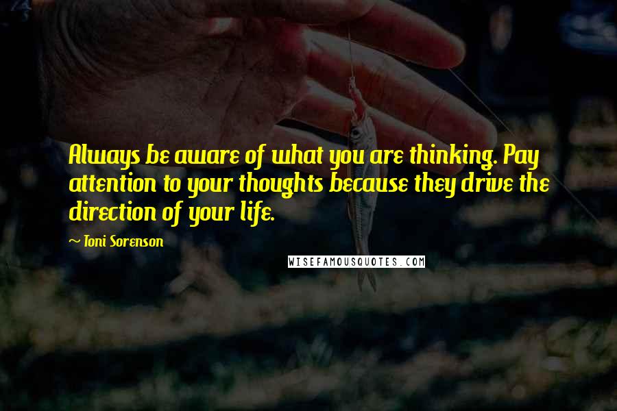 Toni Sorenson Quotes: Always be aware of what you are thinking. Pay attention to your thoughts because they drive the direction of your life.