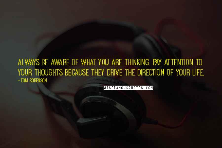 Toni Sorenson Quotes: Always be aware of what you are thinking. Pay attention to your thoughts because they drive the direction of your life.