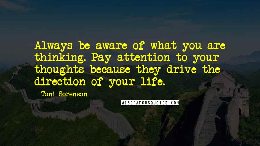 Toni Sorenson Quotes: Always be aware of what you are thinking. Pay attention to your thoughts because they drive the direction of your life.