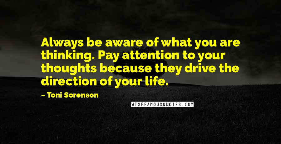 Toni Sorenson Quotes: Always be aware of what you are thinking. Pay attention to your thoughts because they drive the direction of your life.