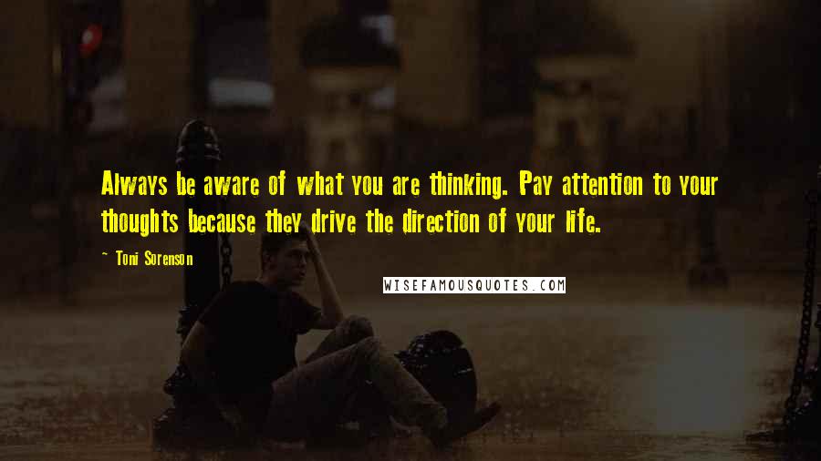 Toni Sorenson Quotes: Always be aware of what you are thinking. Pay attention to your thoughts because they drive the direction of your life.