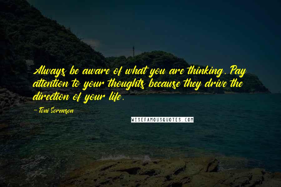 Toni Sorenson Quotes: Always be aware of what you are thinking. Pay attention to your thoughts because they drive the direction of your life.