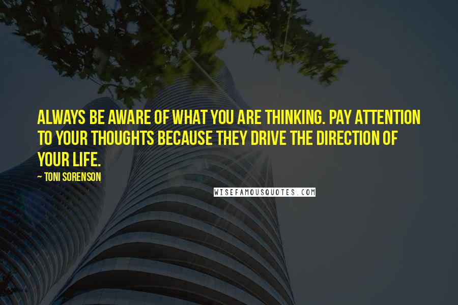 Toni Sorenson Quotes: Always be aware of what you are thinking. Pay attention to your thoughts because they drive the direction of your life.