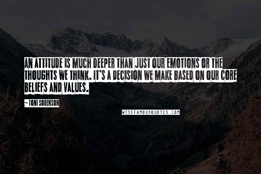 Toni Sorenson Quotes: An attitude is much deeper than just our emotions or the thoughts we think. It's a decision we make based on our core beliefs and values.