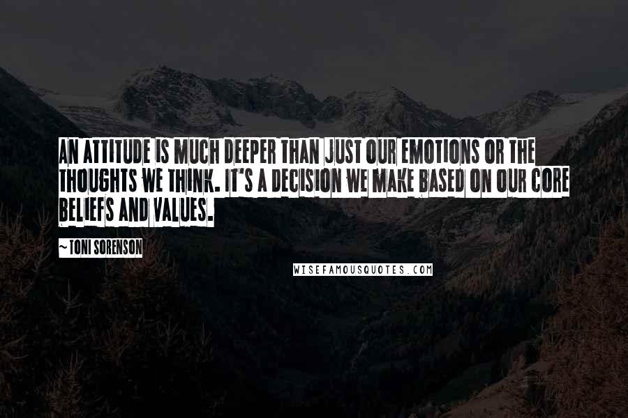 Toni Sorenson Quotes: An attitude is much deeper than just our emotions or the thoughts we think. It's a decision we make based on our core beliefs and values.