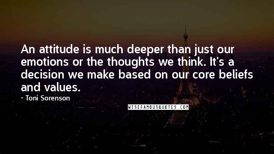 Toni Sorenson Quotes: An attitude is much deeper than just our emotions or the thoughts we think. It's a decision we make based on our core beliefs and values.