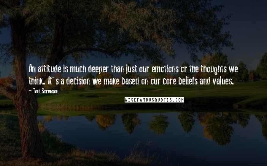 Toni Sorenson Quotes: An attitude is much deeper than just our emotions or the thoughts we think. It's a decision we make based on our core beliefs and values.