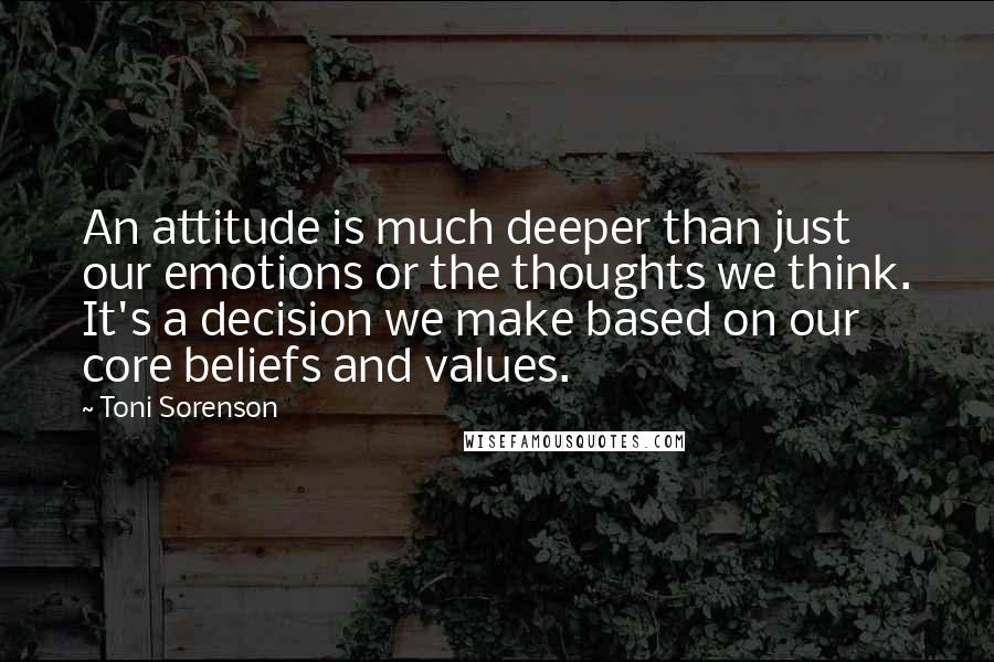 Toni Sorenson Quotes: An attitude is much deeper than just our emotions or the thoughts we think. It's a decision we make based on our core beliefs and values.