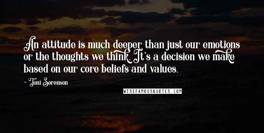 Toni Sorenson Quotes: An attitude is much deeper than just our emotions or the thoughts we think. It's a decision we make based on our core beliefs and values.