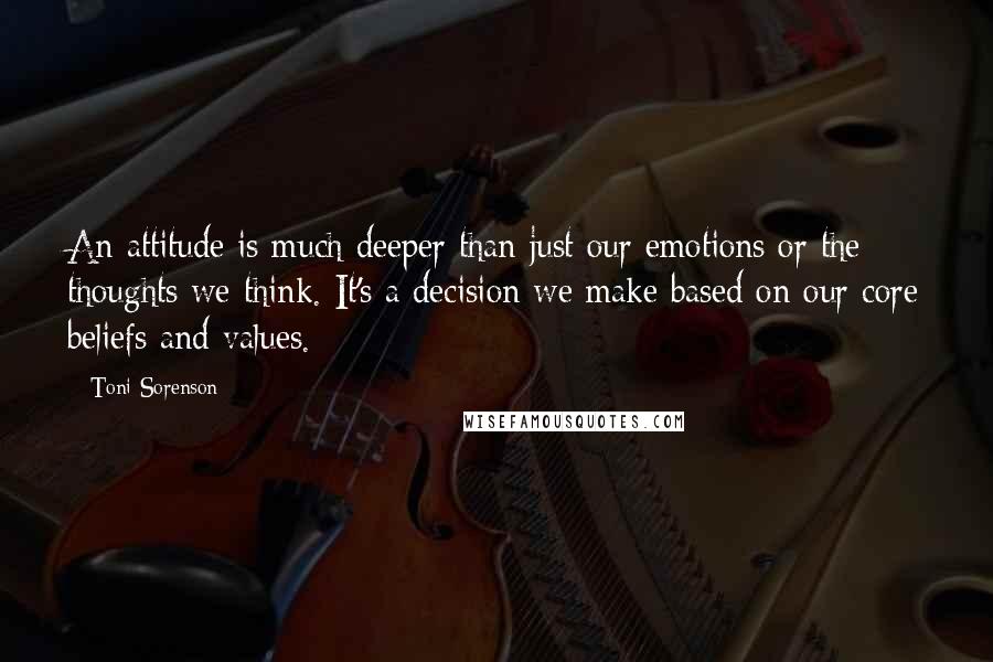 Toni Sorenson Quotes: An attitude is much deeper than just our emotions or the thoughts we think. It's a decision we make based on our core beliefs and values.