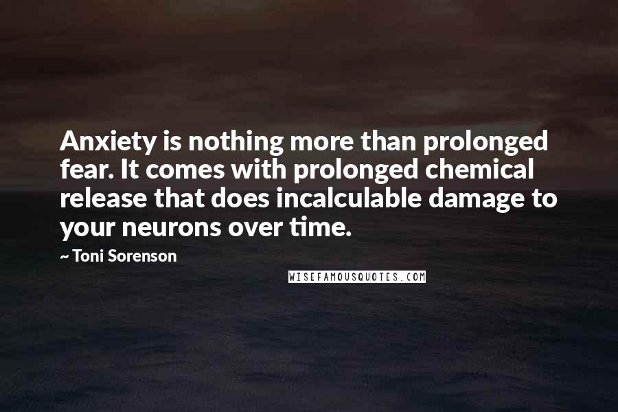 Toni Sorenson Quotes: Anxiety is nothing more than prolonged fear. It comes with prolonged chemical release that does incalculable damage to your neurons over time.