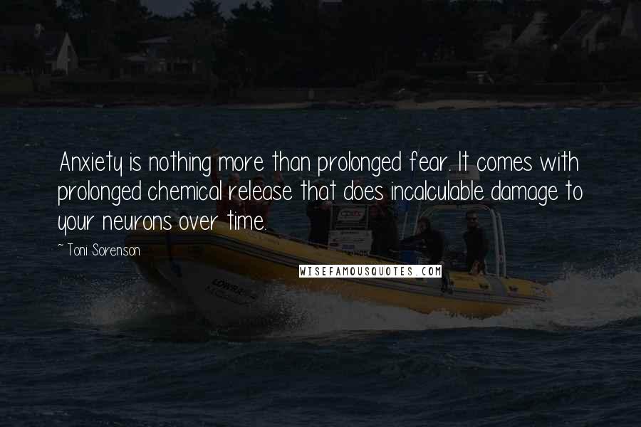 Toni Sorenson Quotes: Anxiety is nothing more than prolonged fear. It comes with prolonged chemical release that does incalculable damage to your neurons over time.