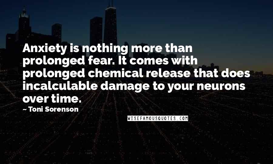 Toni Sorenson Quotes: Anxiety is nothing more than prolonged fear. It comes with prolonged chemical release that does incalculable damage to your neurons over time.