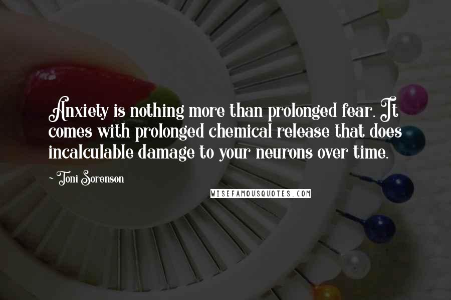 Toni Sorenson Quotes: Anxiety is nothing more than prolonged fear. It comes with prolonged chemical release that does incalculable damage to your neurons over time.