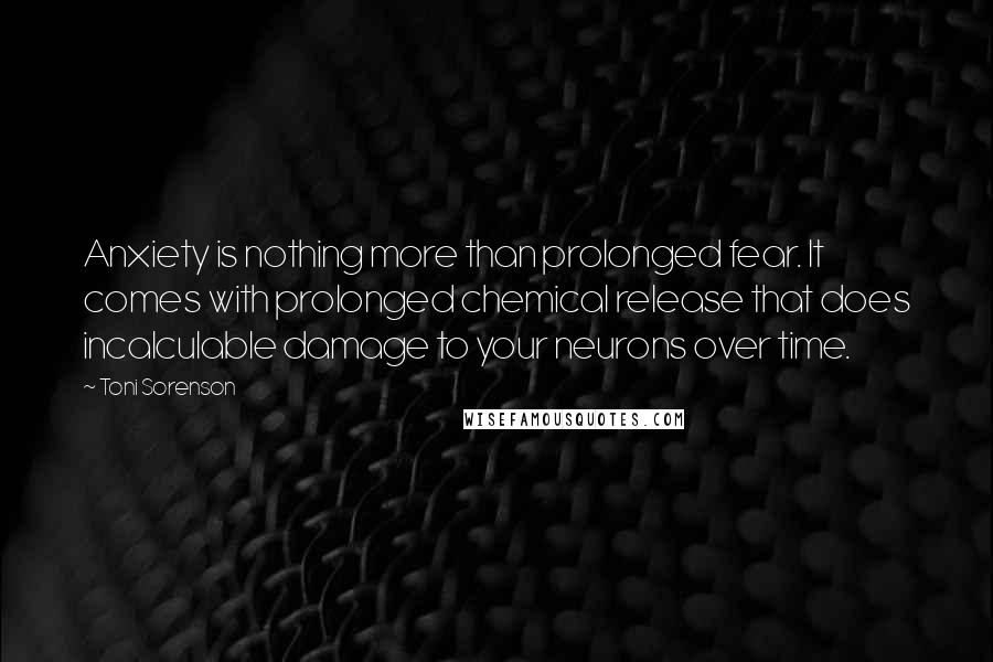 Toni Sorenson Quotes: Anxiety is nothing more than prolonged fear. It comes with prolonged chemical release that does incalculable damage to your neurons over time.