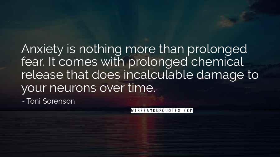 Toni Sorenson Quotes: Anxiety is nothing more than prolonged fear. It comes with prolonged chemical release that does incalculable damage to your neurons over time.