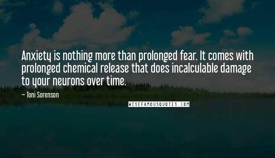 Toni Sorenson Quotes: Anxiety is nothing more than prolonged fear. It comes with prolonged chemical release that does incalculable damage to your neurons over time.