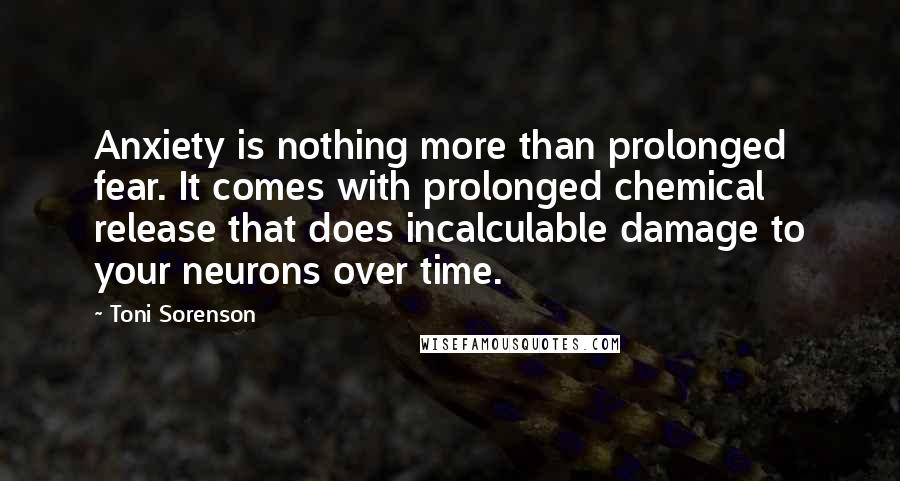 Toni Sorenson Quotes: Anxiety is nothing more than prolonged fear. It comes with prolonged chemical release that does incalculable damage to your neurons over time.