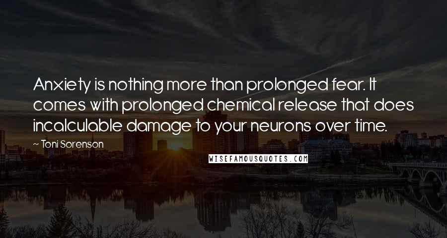 Toni Sorenson Quotes: Anxiety is nothing more than prolonged fear. It comes with prolonged chemical release that does incalculable damage to your neurons over time.