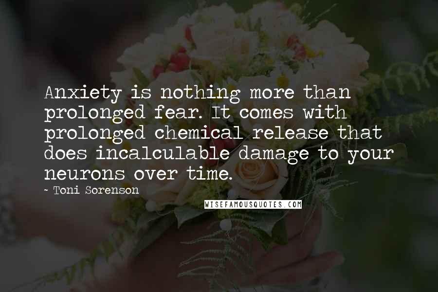 Toni Sorenson Quotes: Anxiety is nothing more than prolonged fear. It comes with prolonged chemical release that does incalculable damage to your neurons over time.