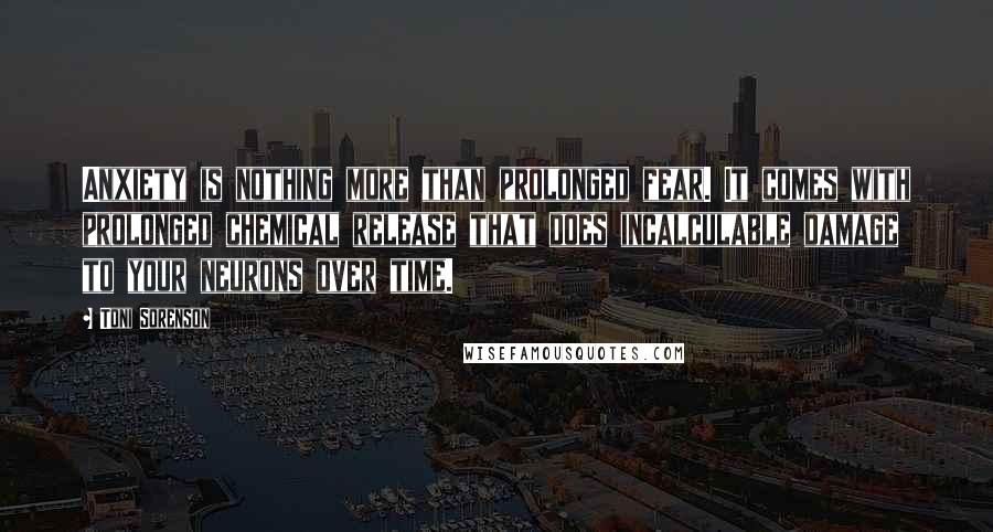 Toni Sorenson Quotes: Anxiety is nothing more than prolonged fear. It comes with prolonged chemical release that does incalculable damage to your neurons over time.