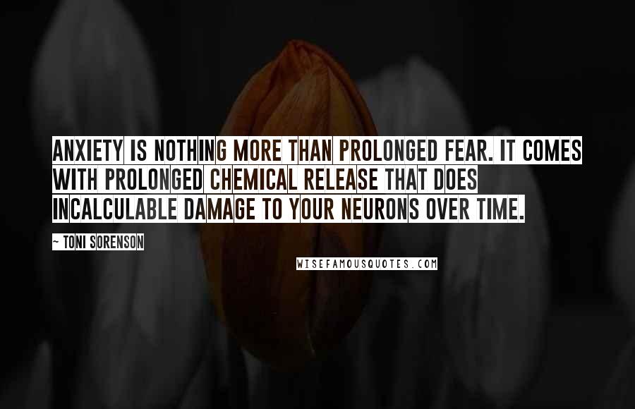 Toni Sorenson Quotes: Anxiety is nothing more than prolonged fear. It comes with prolonged chemical release that does incalculable damage to your neurons over time.