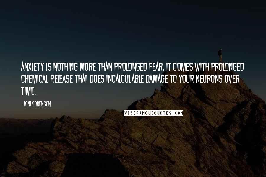 Toni Sorenson Quotes: Anxiety is nothing more than prolonged fear. It comes with prolonged chemical release that does incalculable damage to your neurons over time.