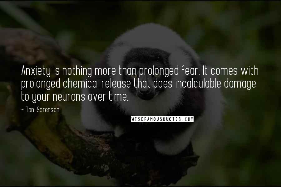 Toni Sorenson Quotes: Anxiety is nothing more than prolonged fear. It comes with prolonged chemical release that does incalculable damage to your neurons over time.