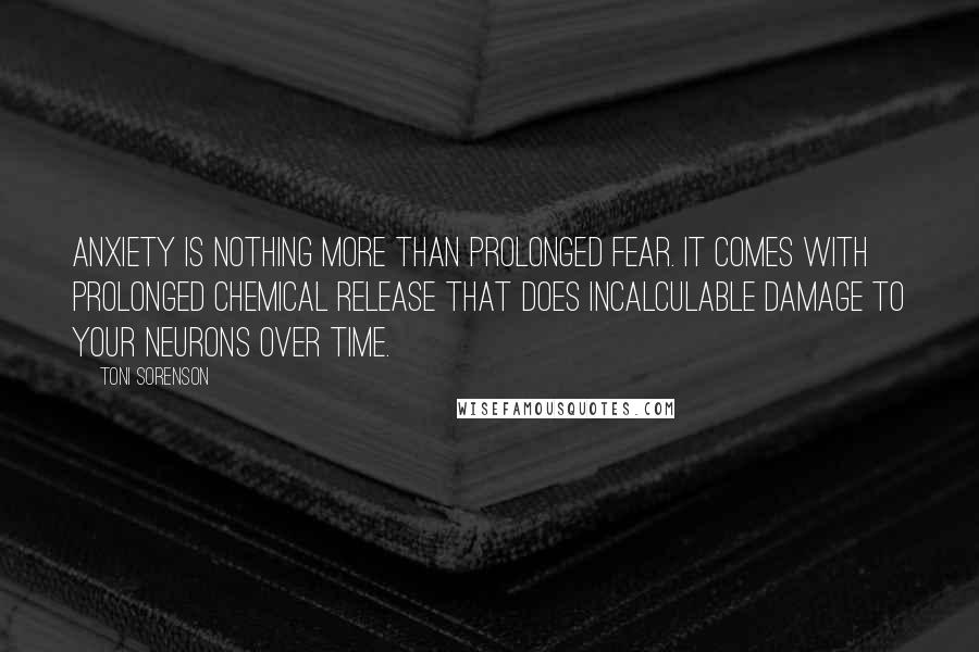 Toni Sorenson Quotes: Anxiety is nothing more than prolonged fear. It comes with prolonged chemical release that does incalculable damage to your neurons over time.