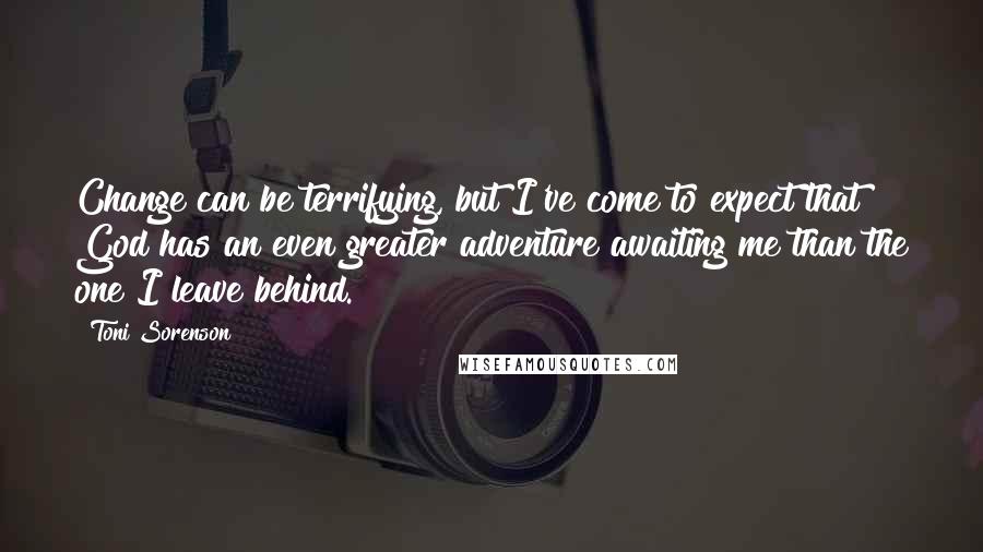 Toni Sorenson Quotes: Change can be terrifying, but I've come to expect that God has an even greater adventure awaiting me than the one I leave behind.