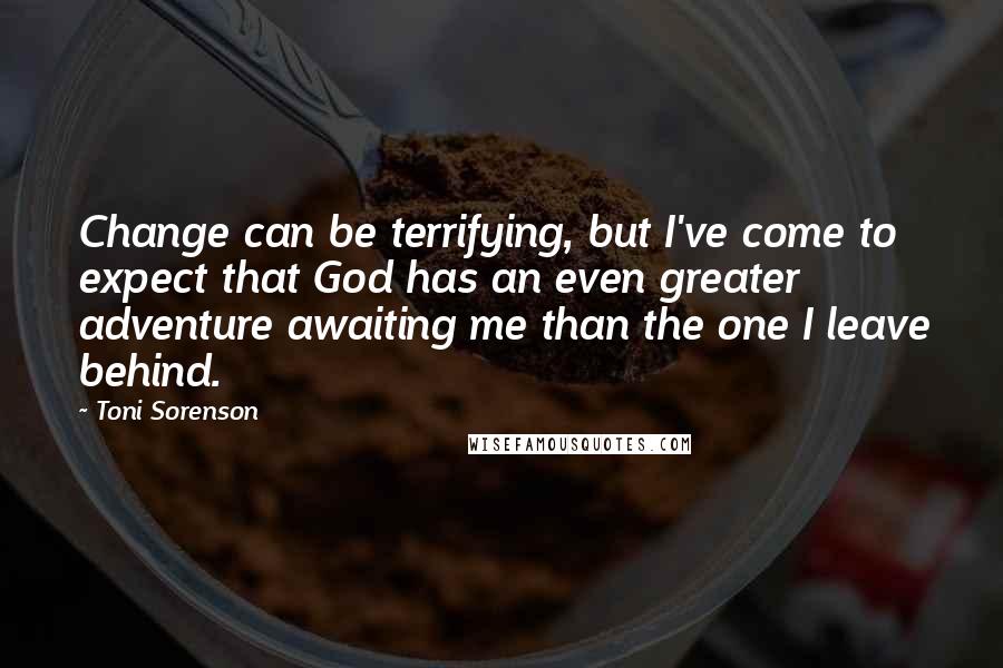 Toni Sorenson Quotes: Change can be terrifying, but I've come to expect that God has an even greater adventure awaiting me than the one I leave behind.