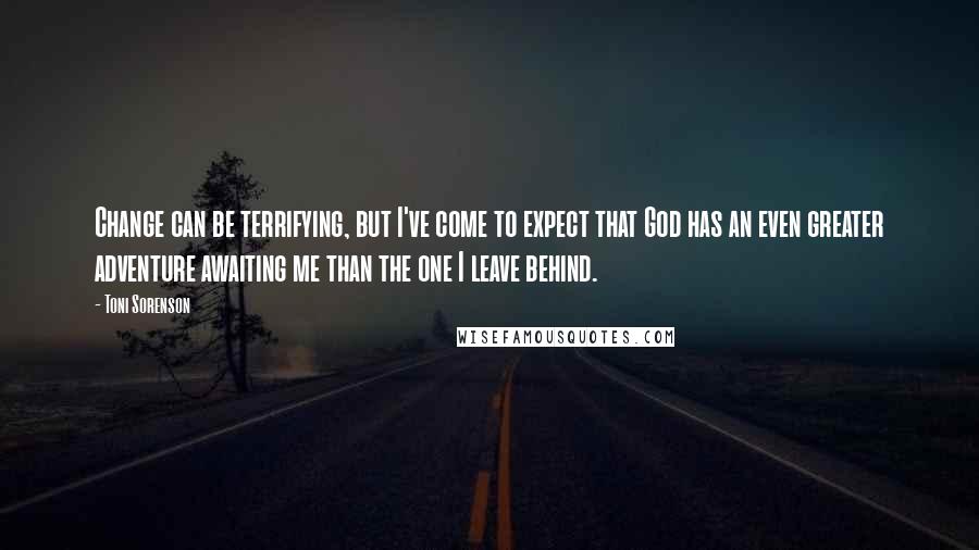 Toni Sorenson Quotes: Change can be terrifying, but I've come to expect that God has an even greater adventure awaiting me than the one I leave behind.