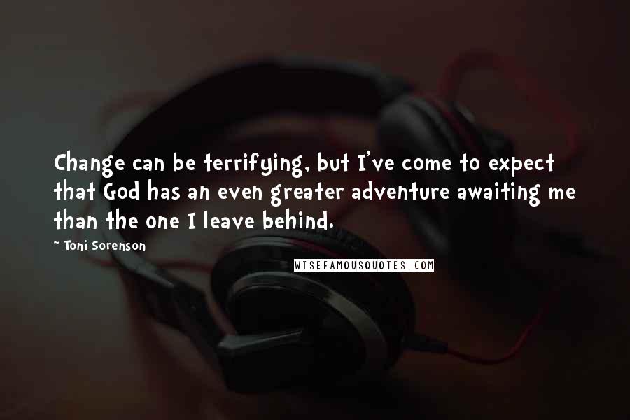 Toni Sorenson Quotes: Change can be terrifying, but I've come to expect that God has an even greater adventure awaiting me than the one I leave behind.