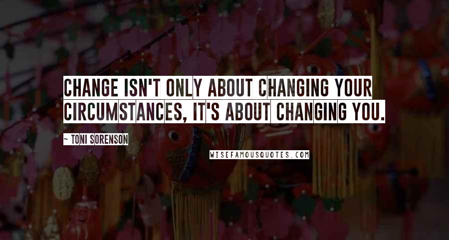 Toni Sorenson Quotes: Change isn't only about changing your circumstances, it's about changing you.