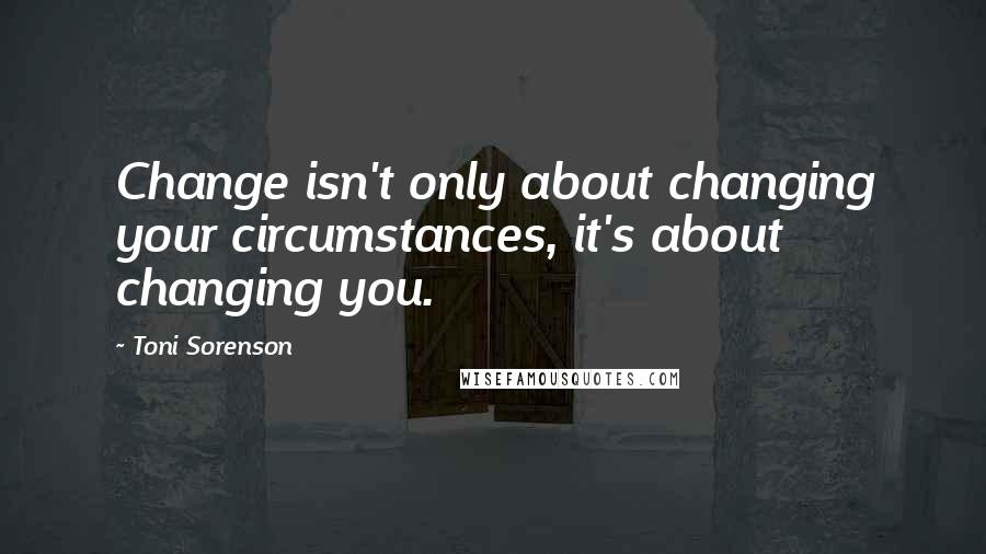 Toni Sorenson Quotes: Change isn't only about changing your circumstances, it's about changing you.