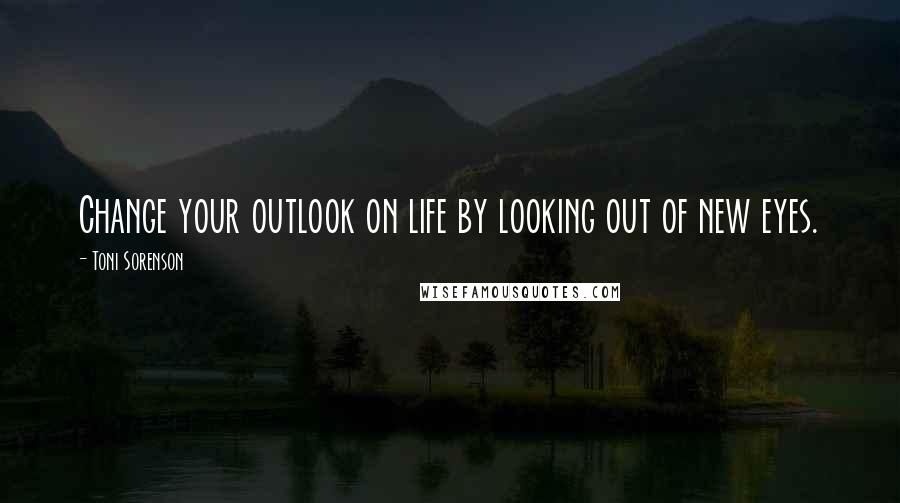 Toni Sorenson Quotes: Change your outlook on life by looking out of new eyes.