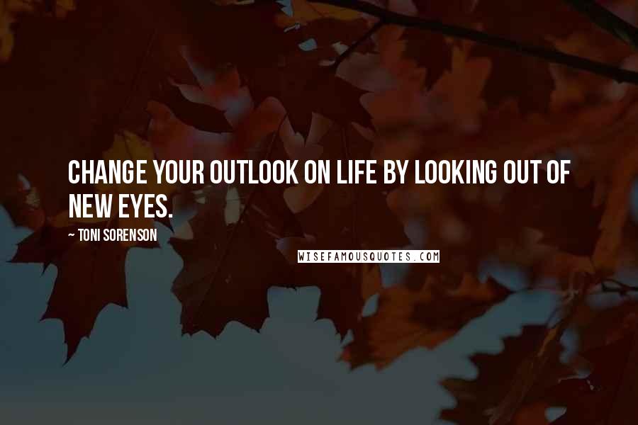 Toni Sorenson Quotes: Change your outlook on life by looking out of new eyes.