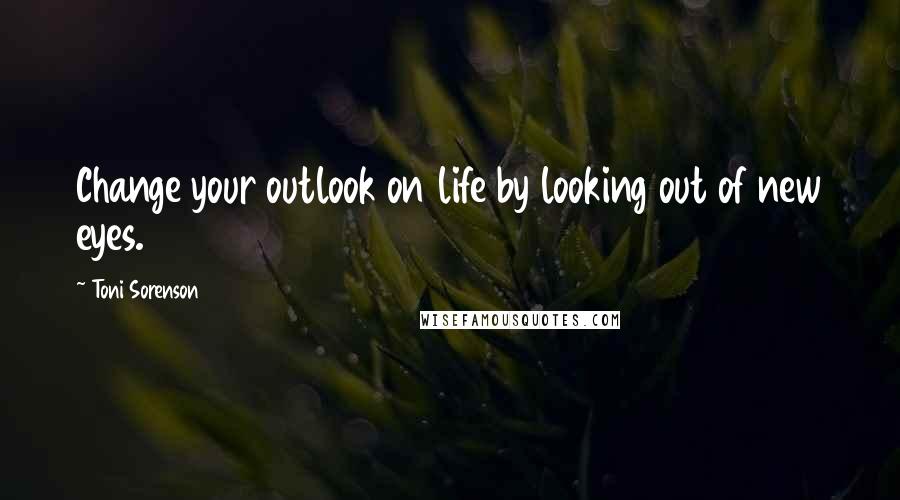 Toni Sorenson Quotes: Change your outlook on life by looking out of new eyes.