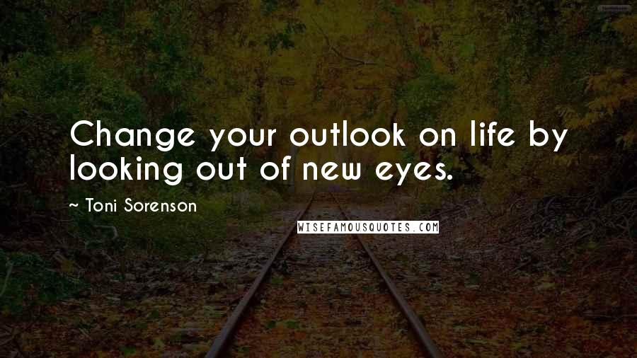 Toni Sorenson Quotes: Change your outlook on life by looking out of new eyes.
