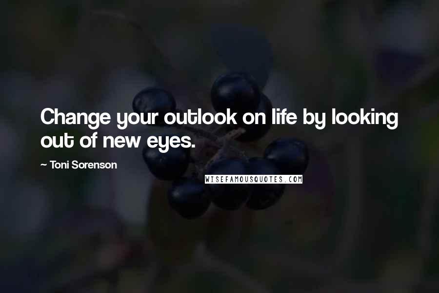 Toni Sorenson Quotes: Change your outlook on life by looking out of new eyes.