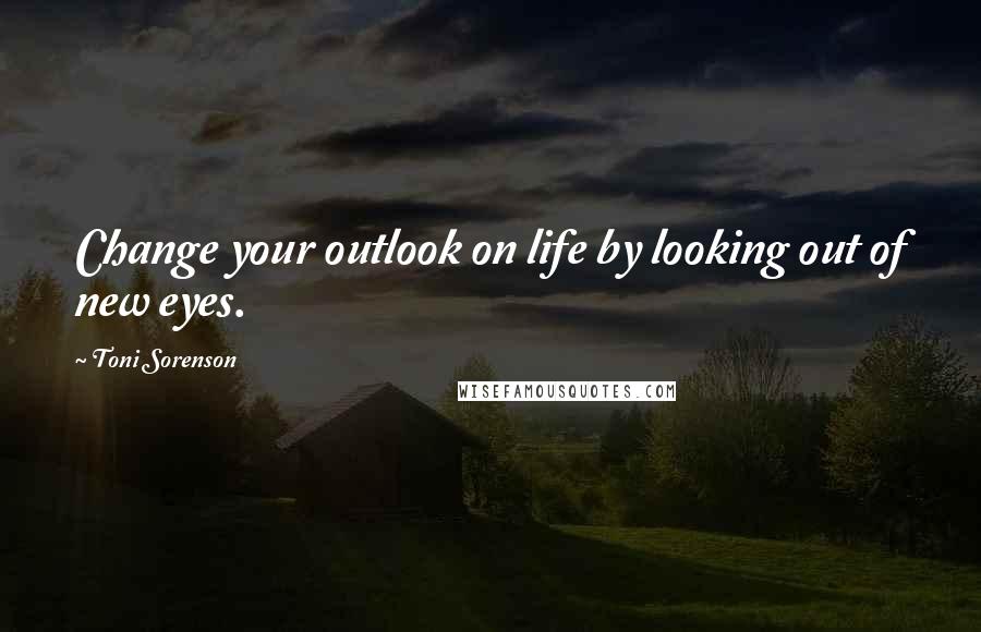 Toni Sorenson Quotes: Change your outlook on life by looking out of new eyes.