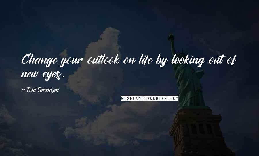 Toni Sorenson Quotes: Change your outlook on life by looking out of new eyes.