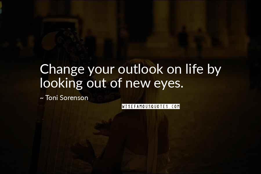 Toni Sorenson Quotes: Change your outlook on life by looking out of new eyes.
