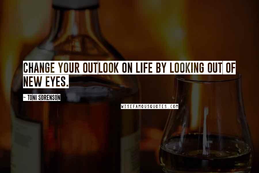 Toni Sorenson Quotes: Change your outlook on life by looking out of new eyes.