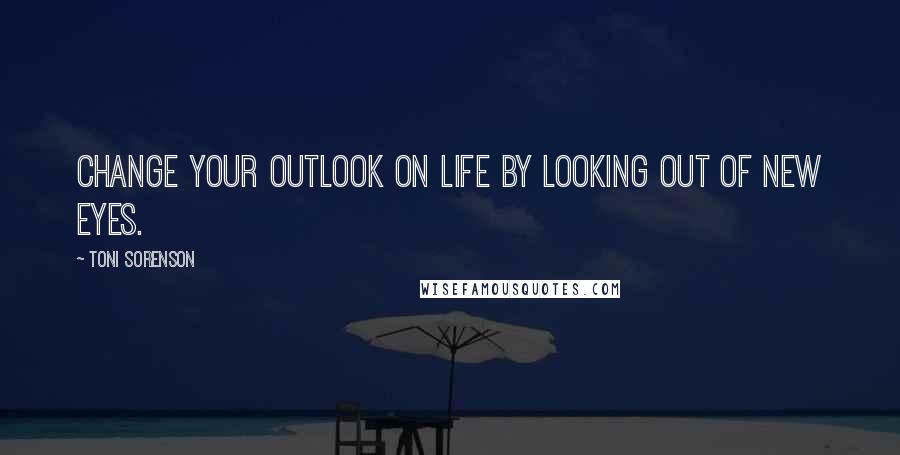 Toni Sorenson Quotes: Change your outlook on life by looking out of new eyes.