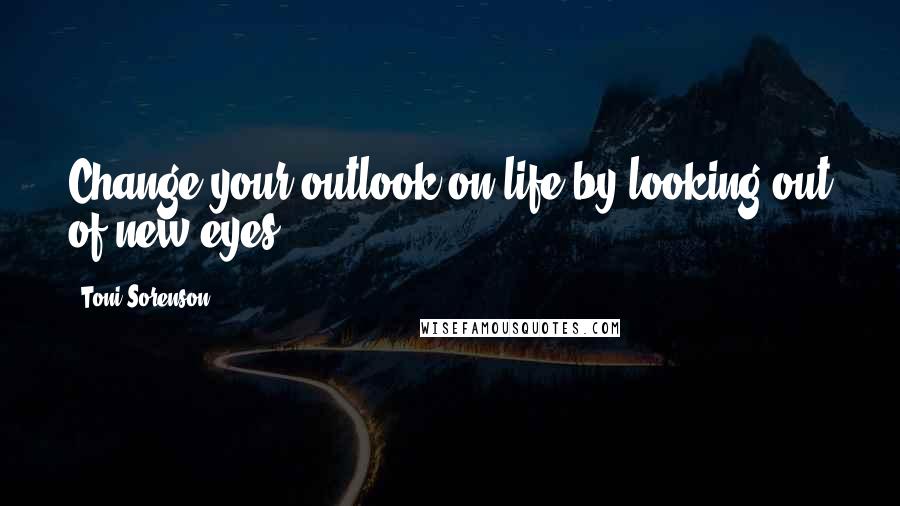 Toni Sorenson Quotes: Change your outlook on life by looking out of new eyes.